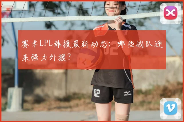 赛季LPL韩援最新动态:哪些战队迎来强力外援?