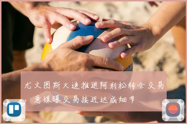 尤文图斯火速推进阿利松转会交易,意媒曝交易接近达成细节