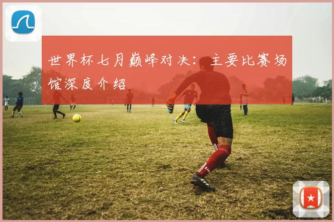世界杯七月巅峰对决:主要比赛场馆深度介绍