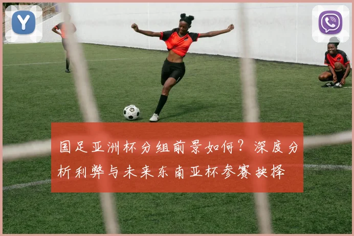 国足亚洲杯分组前景如何？深度分析利弊与未来东南亚杯参赛抉择