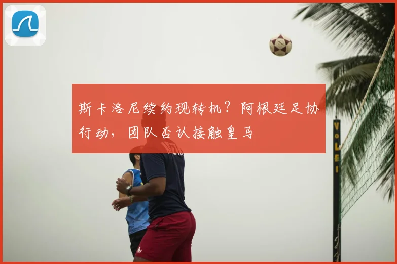 斯卡洛尼续约现转机？阿根廷足协行动，团队否认接触皇马