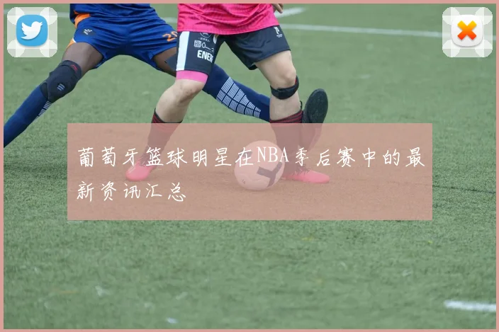 葡萄牙篮球明星在NBA季后赛中的最新资讯汇总
