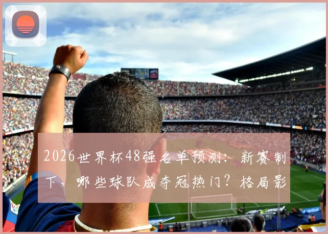 2026世界杯48强名单预测:新赛制下,哪些球队成夺冠热门?格局影响深度解析