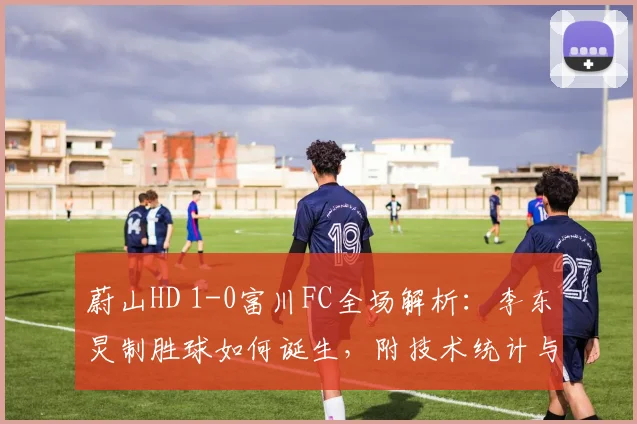 蔚山HD 1-0富川FC全场解析:李东炅制胜球如何诞生,附技术统计与回放