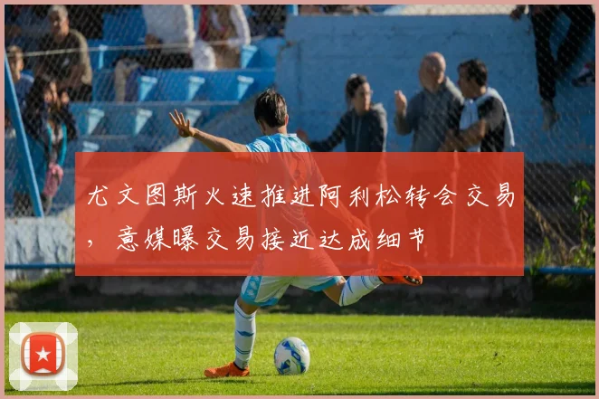 尤文图斯火速推进阿利松转会交易，意媒曝交易接近达成细节