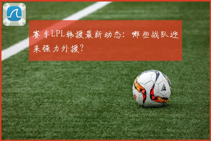 赛季LPL韩援最新动态：哪些战队迎来强力外援？