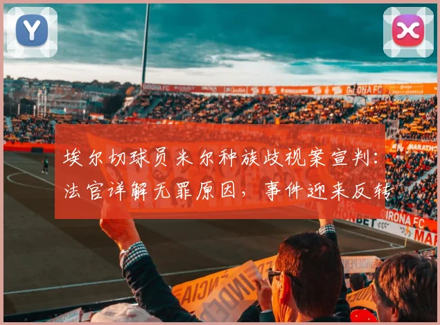 埃尔切球员米尔种族歧视案宣判：法官详解无罪原因，事件迎来反转